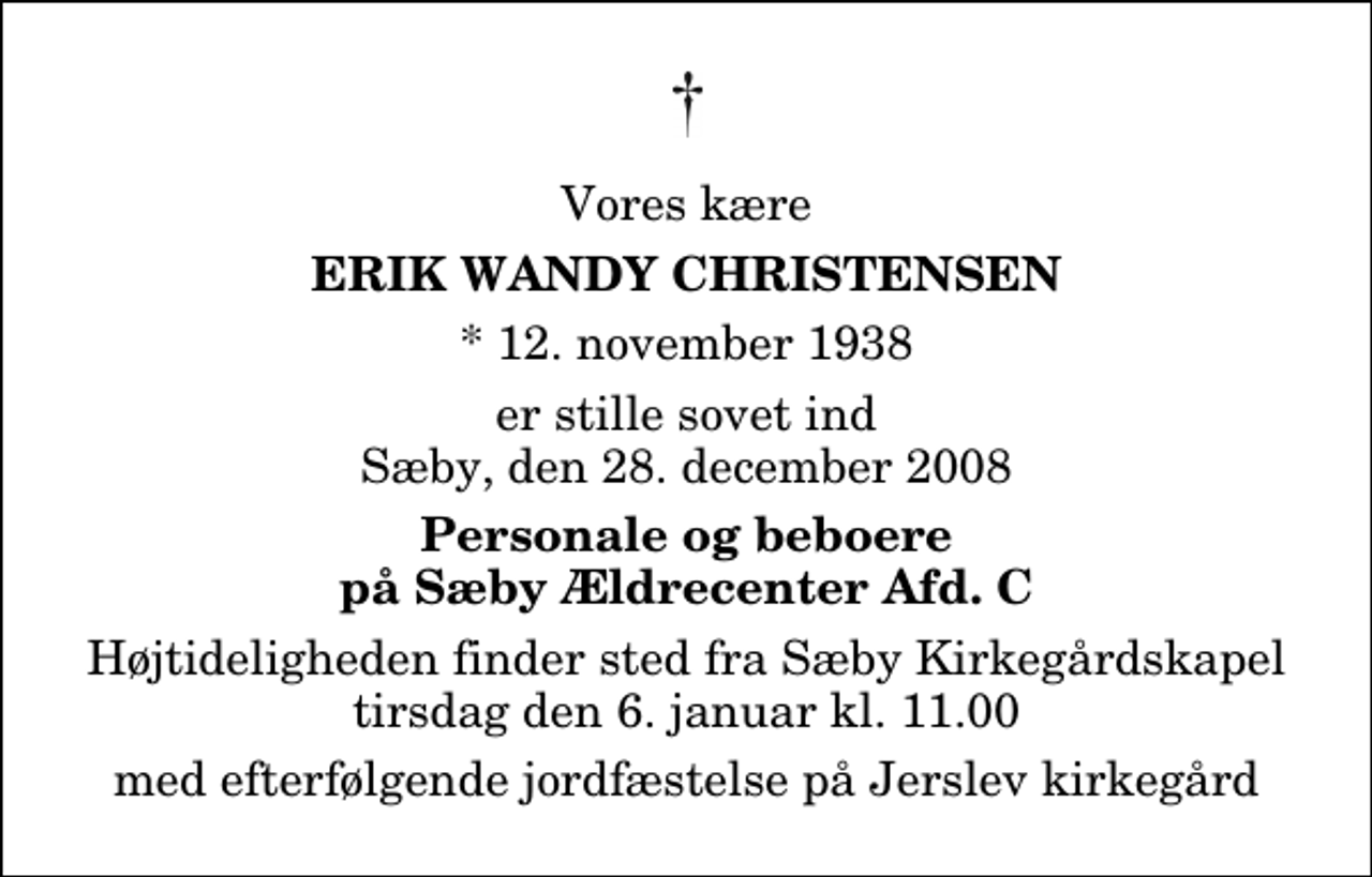 <p>Vores kære<br />Erik Wandy Christensen<br />* 12. november 1938<br />er stille sovet ind Sæby, den 28. december 2008<br />Personale og beboere på Sæby Ældrecenter Afd. C<br />Højtideligheden finder sted fra Sæby Kirkegårdskapel tirsdag den 6. januar kl. 11.00 med efterfølgende jordfæstelse på Jerslev kirkegård</p>