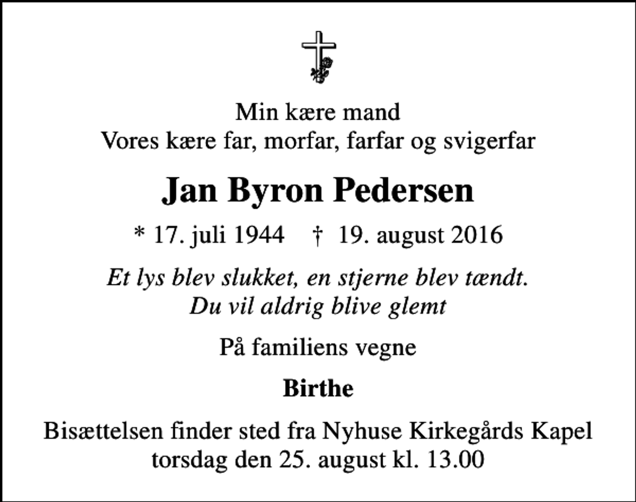 <p>Min kære mand Vores kære far, morfar, farfar og svigerfar<br />Jan Byron Pedersen<br />* 17. juli 1944 ✝ 19. august 2016<br />Et lys blev slukket, en stjerne blev tændt. Du vil aldrig blive glemt<br />På familiens vegne<br />Birthe<br />Bisættelsen finder sted fra Nyhuse Kirkegårds Kapel torsdag den 25. august kl. 13.00</p>