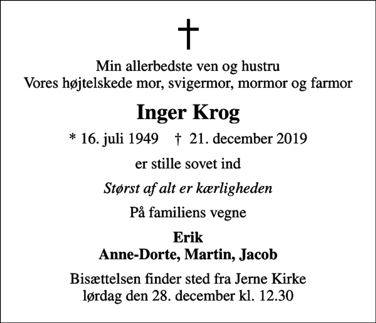 <p>Min allerbedste ven og hustru Vores højtelskede mor, svigermor, mormor og farmor<br />Inger Krog<br />* 16. juli 1949 ✝ 21. december 2019<br />er stille sovet ind<br />Størst af alt er kærligheden<br />På familiens vegne<br />Erik Anne-Dorte, Martin, Jacob<br />Bisættelsen finder sted fra Jerne Kirke lørdag den 28. december kl. 12.30</p>
