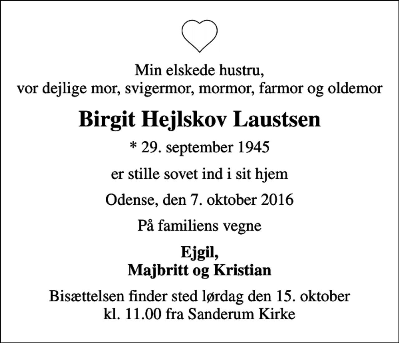<p>Min elskede hustru, vor dejlige mor, svigermor, mormor, farmor og oldemor<br />Birgit Hejlskov Laustsen<br />* 29. september 1945<br />er stille sovet ind i sit hjem<br />Odense, den 7. oktober 2016<br />På familiens vegne<br />Ejgil, Majbritt og Kristian<br />Bisættelsen finder sted lørdag den 15. oktober kl. 11.00 fra Sanderum Kirke</p>