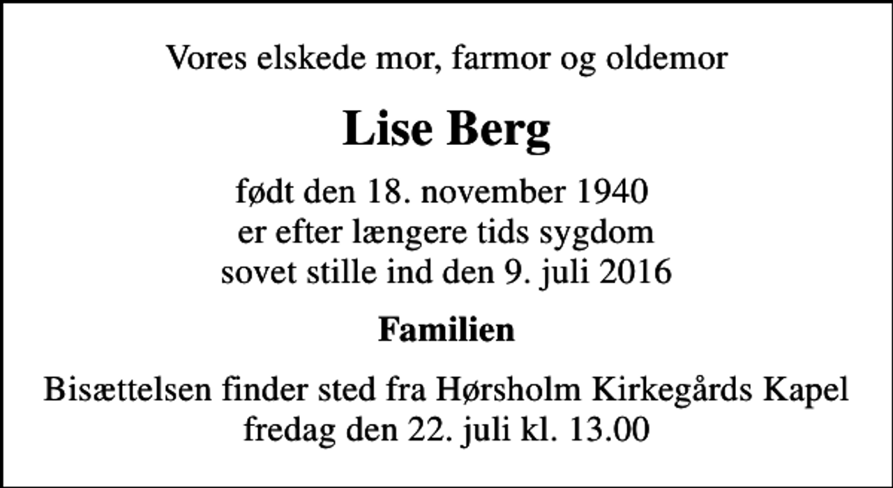 <p>Vores elskede mor, farmor og oldemor<br />Lise Berg<br />født den 18. november 1940 er efter længere tids sygdom sovet stille ind den 9. juli 2016<br />Familien<br />Bisættelsen finder sted fra Hørsholm Kirkegårds Kapel fredag den 22. juli kl. 13.00</p>