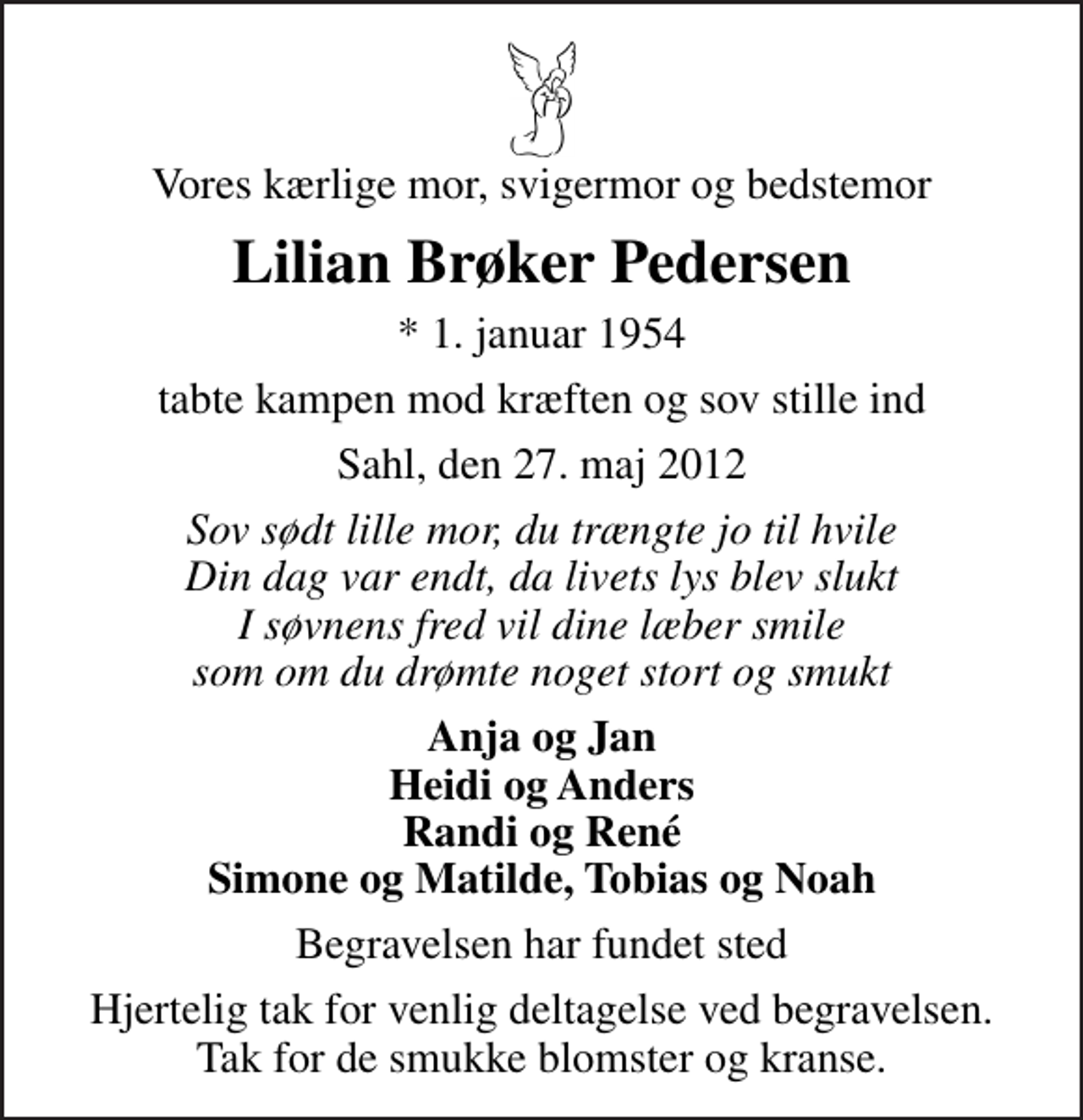 <p>Vores kærlige mor, svigermor og bedstemor<br />Lilian Brøker Pedersen<br />* 1. januar 1954<br />tabte kampen mod kræften og sov stille ind<br />Sahl, den 27. maj 2012<br />Sov sødt lille mor, du trængte jo til hvile Din dag var endt, da livets lys blev slukt I søvnens fred vil dine læber smile som om du drømte noget stort og smukt<br />Anja og Jan Heidi og Anders Randi og René Simone og Matilde, Tobias og Noah<br />Begravelsen har fundet sted<br />Hjertelig tak for venlig deltagelse ved begravelsen. Tak for de smukke blomster og kranse.</p>