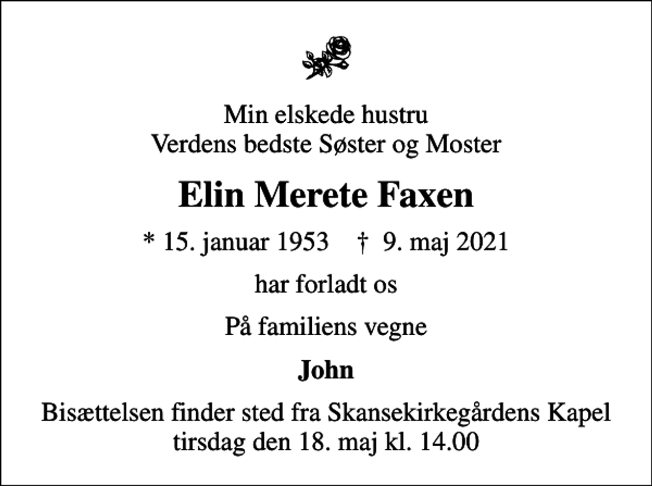 <p>Min elskede hustru Verdens bedste Søster og Moster<br />Elin Merete Faxen<br />* 15. januar 1953 ✝ 9. maj 2021<br />har forladt os<br />På familiens vegne<br />John<br />Bisættelsen finder sted fra Skansekirkegårdens Kapel tirsdag den 18. maj kl. 14.00</p>