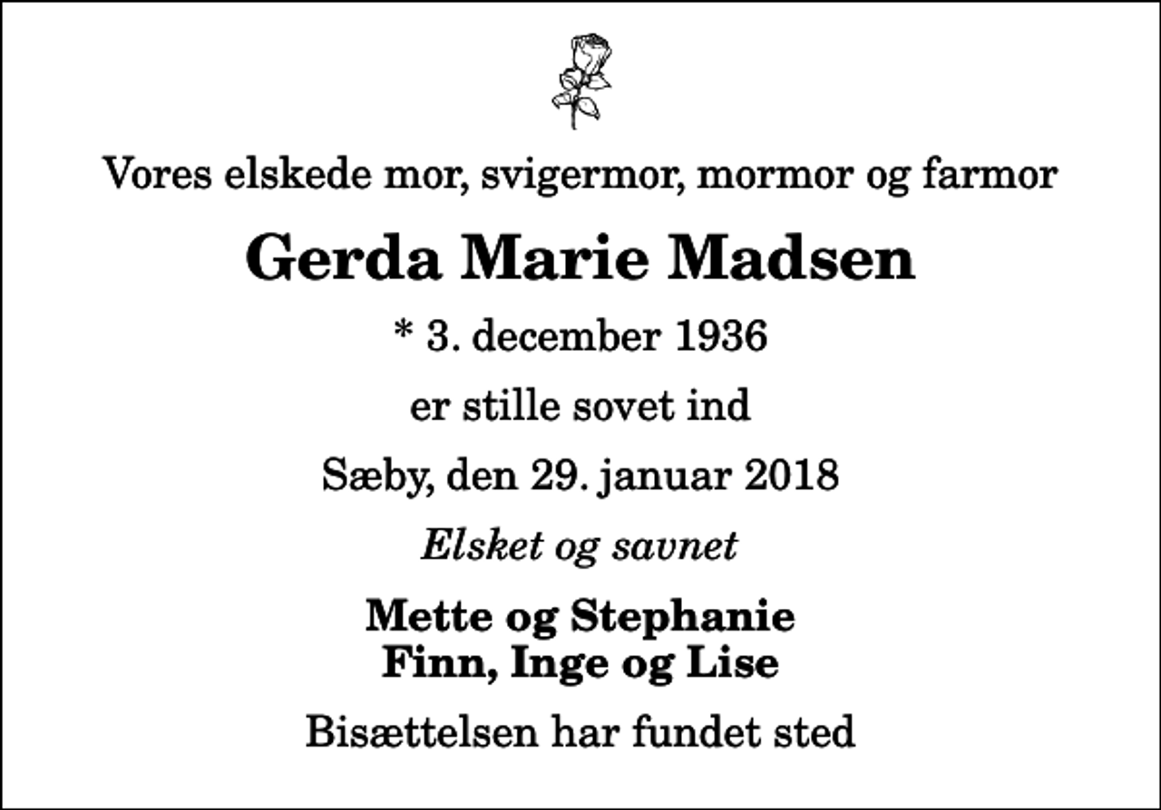 <p>Vores elskede mor, svigermor, mormor og farmor<br />Gerda Marie Madsen<br />* 3. december 1936<br />er stille sovet ind<br />Sæby, den 29. januar 2018<br />Elsket og savnet<br />Mette og Stephanie Finn, Inge og Lise<br />Bisættelsen har fundet sted</p>