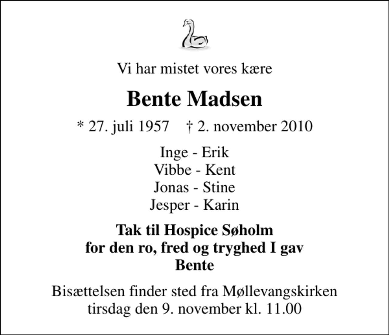<p>Vi har mistet vores kære<br />Bente Madsen<br />* 27. juli 1957 ✝ 2. november 2010<br />Inge - Erik Vibbe - Kent Jonas - Stine Jesper - Karin<br />Tak til Hospice Søholm for den ro, fred og tryghed I gav Bente<br />Bisættelsen finder sted fra Møllevangskirken tirsdag den 9. november kl. 11.00</p>