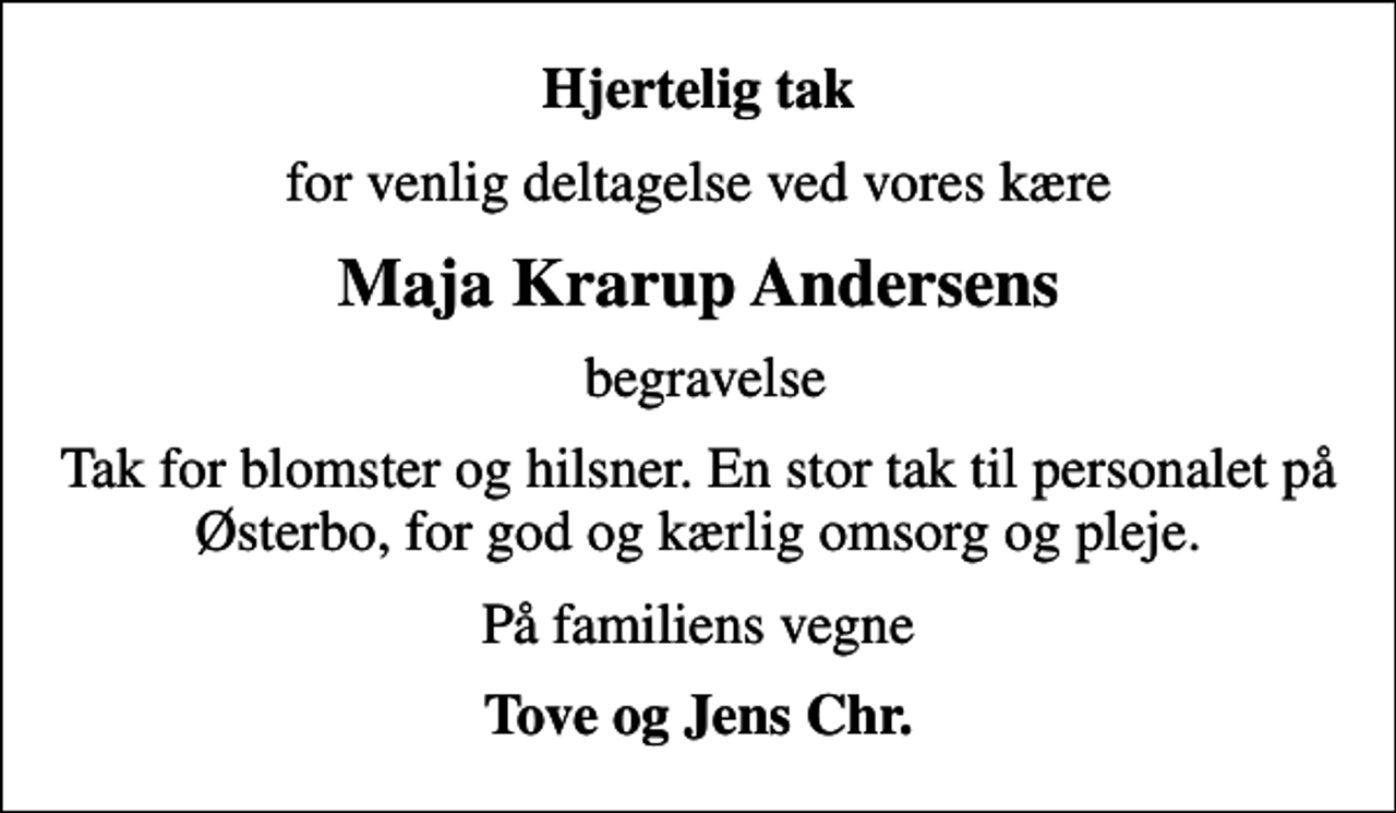 <p>Hjertelig tak<br />for venlig deltagelse ved vores kære<br />Maja Krarup Andersens<br />begravelse<br />Tak for blomster og hilsner. En stor tak til personalet på Østerbo, for god og kærlig omsorg og pleje.<br />På familiens vegne<br />Tove og Jens Chr.</p>