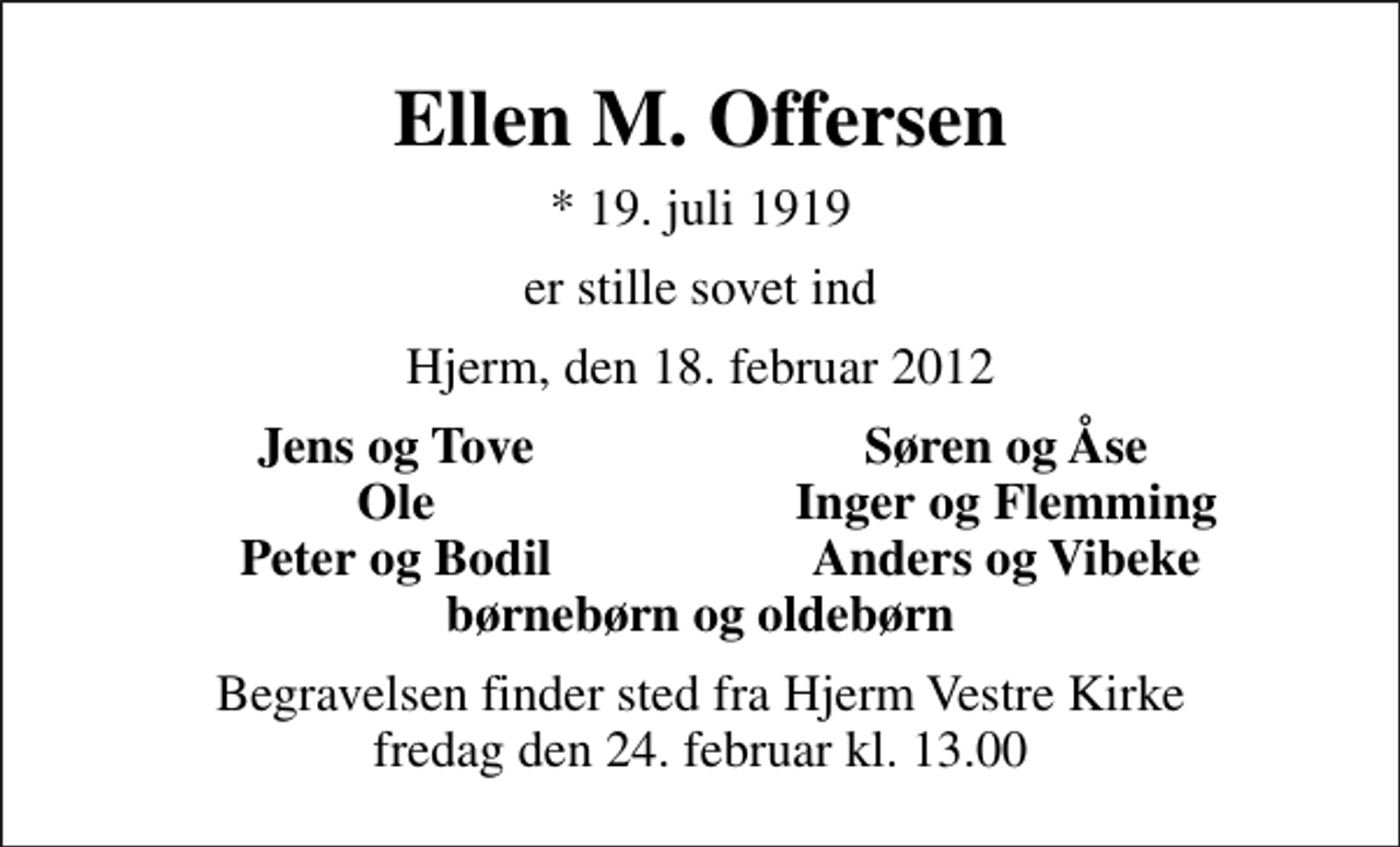 <p>Ellen M. Offersen<br />* 19. juli 1919<br />er stille sovet ind<br />Hjerm, den 18. februar 2012<br />Jens og Tove<br />Søren og Åse<br />Ole<br />Inger og Flemming<br />Peter og Bodil<br />Anders og Vibeke<br />Begravelsen finder sted fra Hjerm Vestre Kirke fredag den 24. februar kl. 13.00</p>