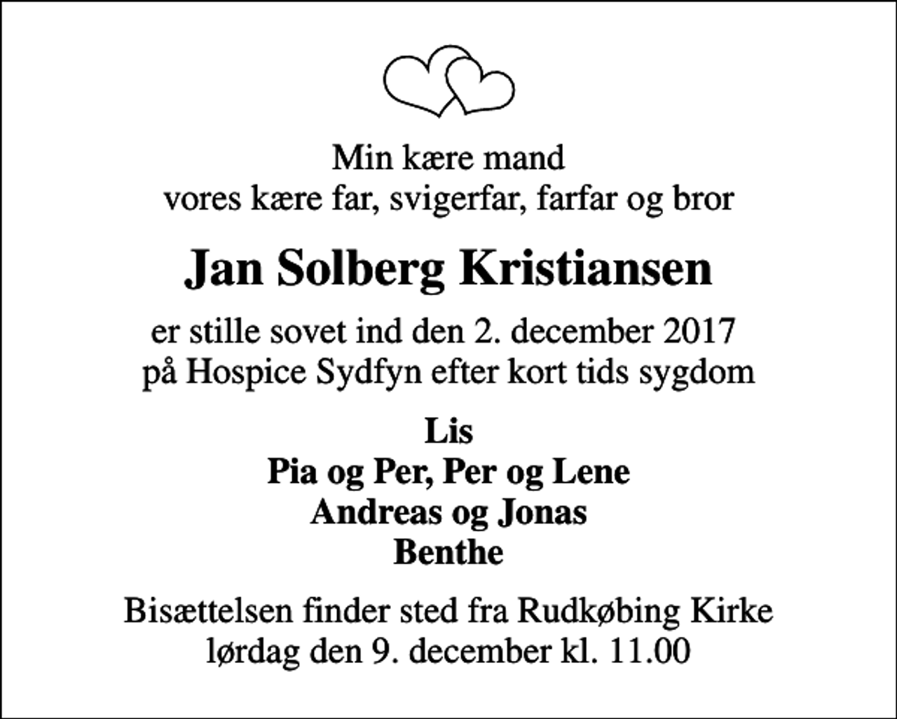 <p>Min kære mand vores kære far, svigerfar, farfar og bror<br />Jan Solberg Kristiansen<br />er stille sovet ind den 2. december 2017 på Hospice Sydfyn efter kort tids sygdom<br />Lis Pia og Per, Per og Lene Andreas og Jonas Benthe<br />Bisættelsen finder sted fra Rudkøbing Kirke lørdag den 9. december kl. 11.00</p>