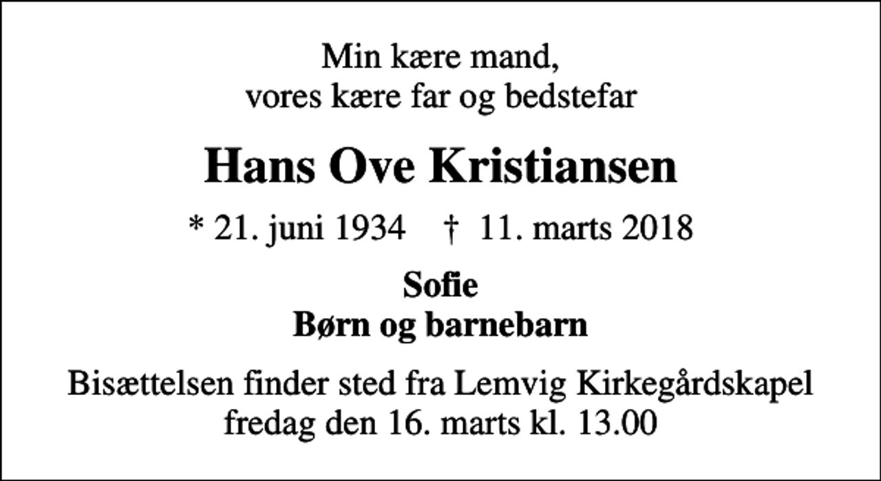 <p>Min kære mand, vores kære far og bedstefar<br />Hans Ove Kristiansen<br />* 21. juni 1934 ✝ 11. marts 2018<br />Sofie Børn og barnebarn<br />Bisættelsen finder sted fra Lemvig Kirkegårdskapel fredag den 16. marts kl. 13.00</p>