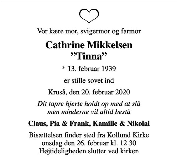 <p>Vor kære mor, svigermor og farmor<br />Cathrine Mikkelsen Tinna<br />* 13. februar 1939<br />er stille sovet ind<br />Kruså, den 20. februar 2020<br />Dit tapre hjerte holdt op med at slå men minderne vil altid bestå<br />Claus, Pia &amp; Frank, Kamille &amp; Nikolai<br />Bisættelsen finder sted fra Kollund Kirke onsdag den 26. februar kl. 12.30 Højtideligheden slutter ved kirken</p>