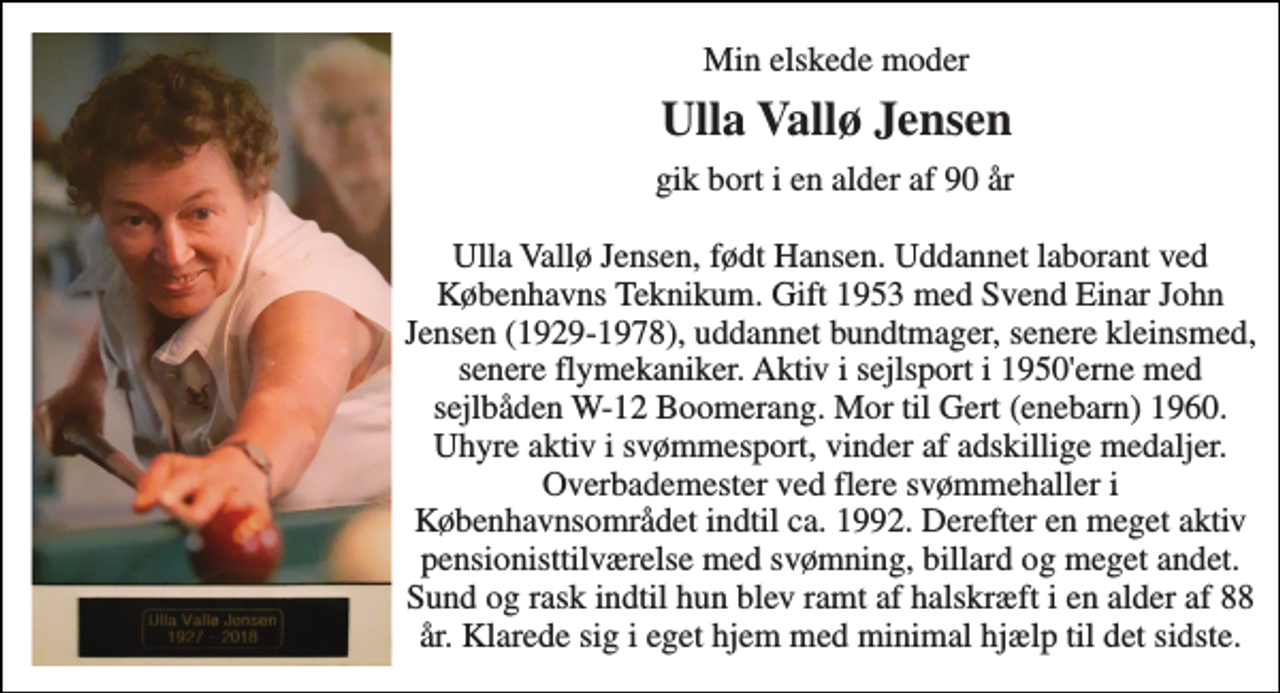 <p>Min elskede moder<br />Ulla Vallø Jensen<br />gik bort i en alder af 90 år Ulla Vallø Jensen, født Hansen. Uddannet laborant ved Københavns Teknikum. Gift 1953 med Svend Einar John Jensen (1929-1978), uddannet bundtmager, senere kleinsmed, senere flymekaniker. Aktiv i sejlsport i 1950'erne med sejlbåden W-12 Boomerang. Mor til Gert (enebarn) 1960. Uhyre aktiv i svømmesport, vinder af adskillige medaljer. Overbademester ved flere svømmehaller i Københavnsområdet indtil ca. 1992. Derefter en meget aktiv pensionisttilværelse med svømning, billard og meget andet. Sund og rask indtil hun blev ramt af halskræft i en alder af 88 år. Klarede sig i eget hjem med minimal hjælp til det sidste.</p>