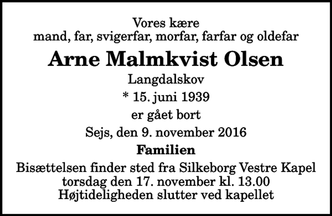 <p>Vores kære mand, far, svigerfar, morfar, farfar og oldefar<br />Arne Malmkvist Olsen<br />Langdalskov<br />* 15. juni 1939<br />er gået bort<br />Sejs, den 9. november 2016<br />Familien<br />Bisættelsen finder sted fra Silkeborg Vestre Kapel torsdag den 17. november kl. 13.00 Højtideligheden slutter ved kapellet</p>