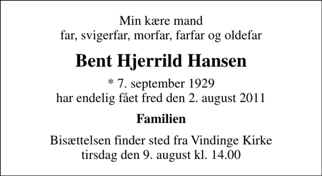 <p>Min kære mand far, svigerfar, morfar, farfar og oldefar<br />Bent Hjerrild Hansen<br />* 7. september 1929 har endelig fået fred den 2. august 2011<br />Familien<br />Bisættelsen finder sted fra Vindinge Kirke tirsdag den 9. august kl. 14.00</p>