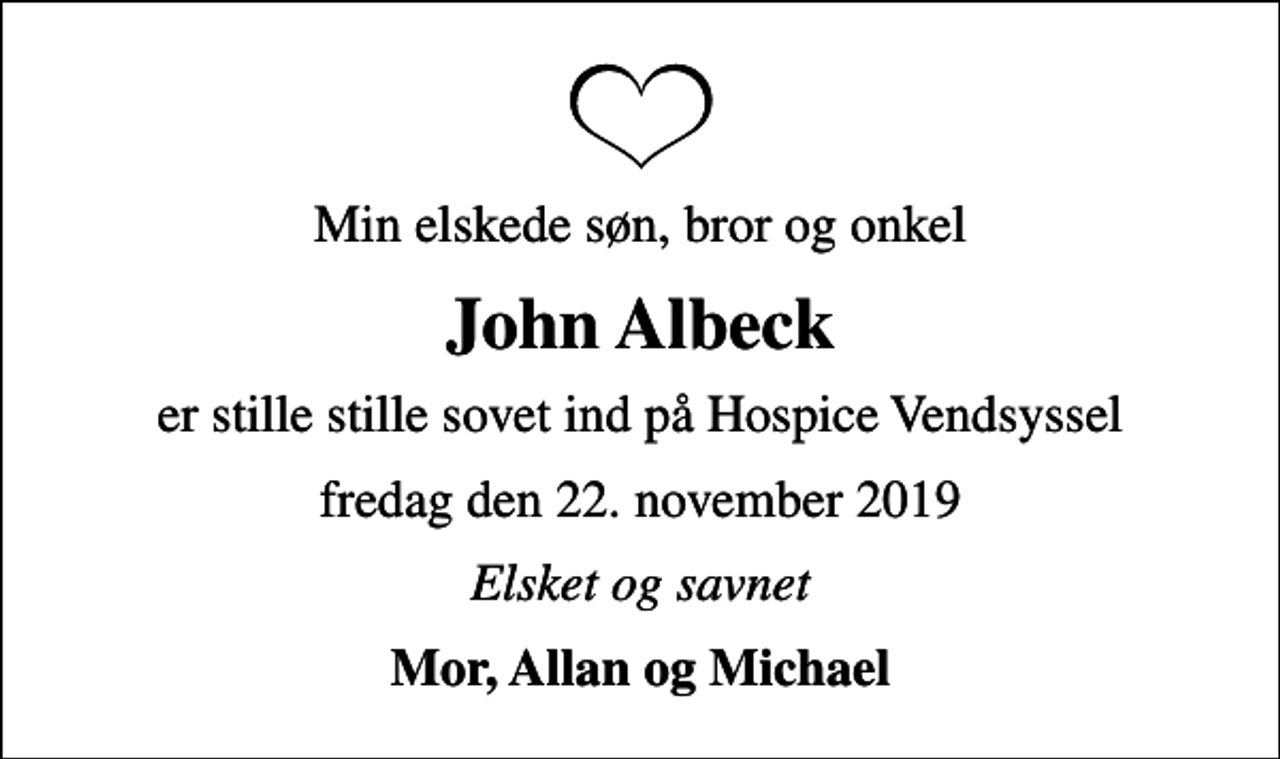 <p>Min elskede søn, bror og onkel<br />John Albeck<br />er stille stille sovet ind på Hospice Vendsyssel<br />fredag den 22. november 2019<br />Elsket og savnet<br />Mor, Allan og Michael</p>