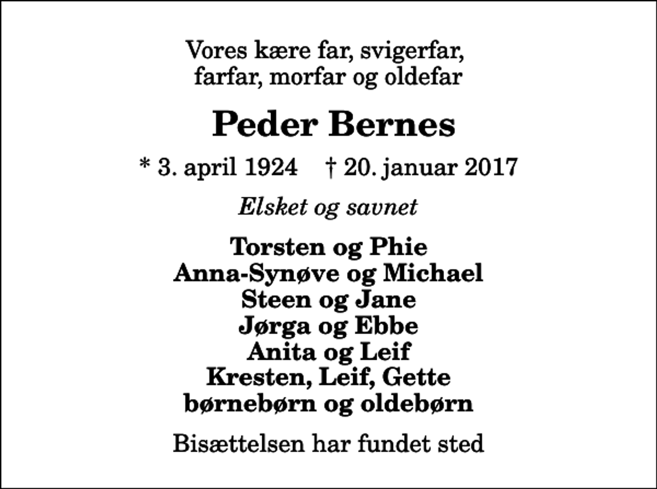 <p>Vores kære far, svigerfar, farfar, morfar og oldefar<br />Peder Bernes<br />* 3. april 1924 ✝ 20. januar 2017<br />Elsket og savnet<br />Torsten og Phie Anna-Synøve og Michael Steen og Jane Jørga og Ebbe Anita og Leif Kresten, Leif, Gette børnebørn og oldebørn<br />Bisættelsen har fundet sted</p>