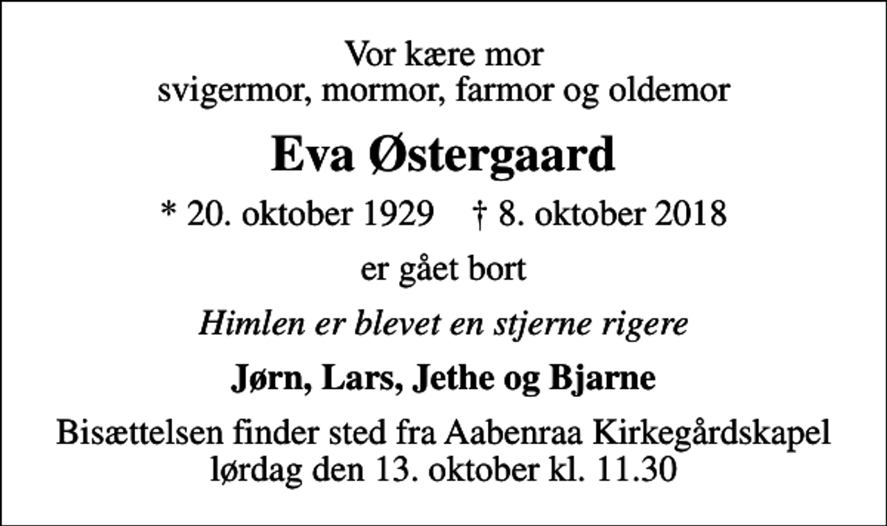 <p>Vor kære mor svigermor, mormor, farmor og oldemor<br />Eva Østergaard<br />* 20. oktober 1929 ✝ 8. oktober 2018<br />er gået bort<br />Himlen er blevet en stjerne rigere<br />Jørn, Lars, Jethe og Bjarne<br />Bisættelsen finder sted fra Aabenraa Kirkegårdskapel lørdag den 13. oktober kl. 11.30</p>
