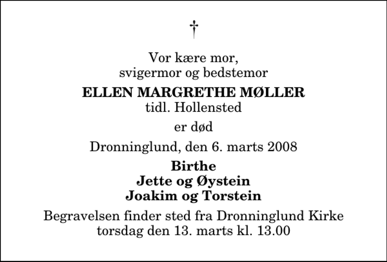 <p>Vor kære mor, svigermor og bedstemor<br />Ellen Margrethe Møller<br />tidl. Hollensted<br />er død<br />Dronninglund, den 6. marts 2008<br />Birthe Jette og Øystein Joakim og Torstein<br />Begravelsen finder sted fra Dronninglund Kirke torsdag den 13. marts kl. 13.00</p>