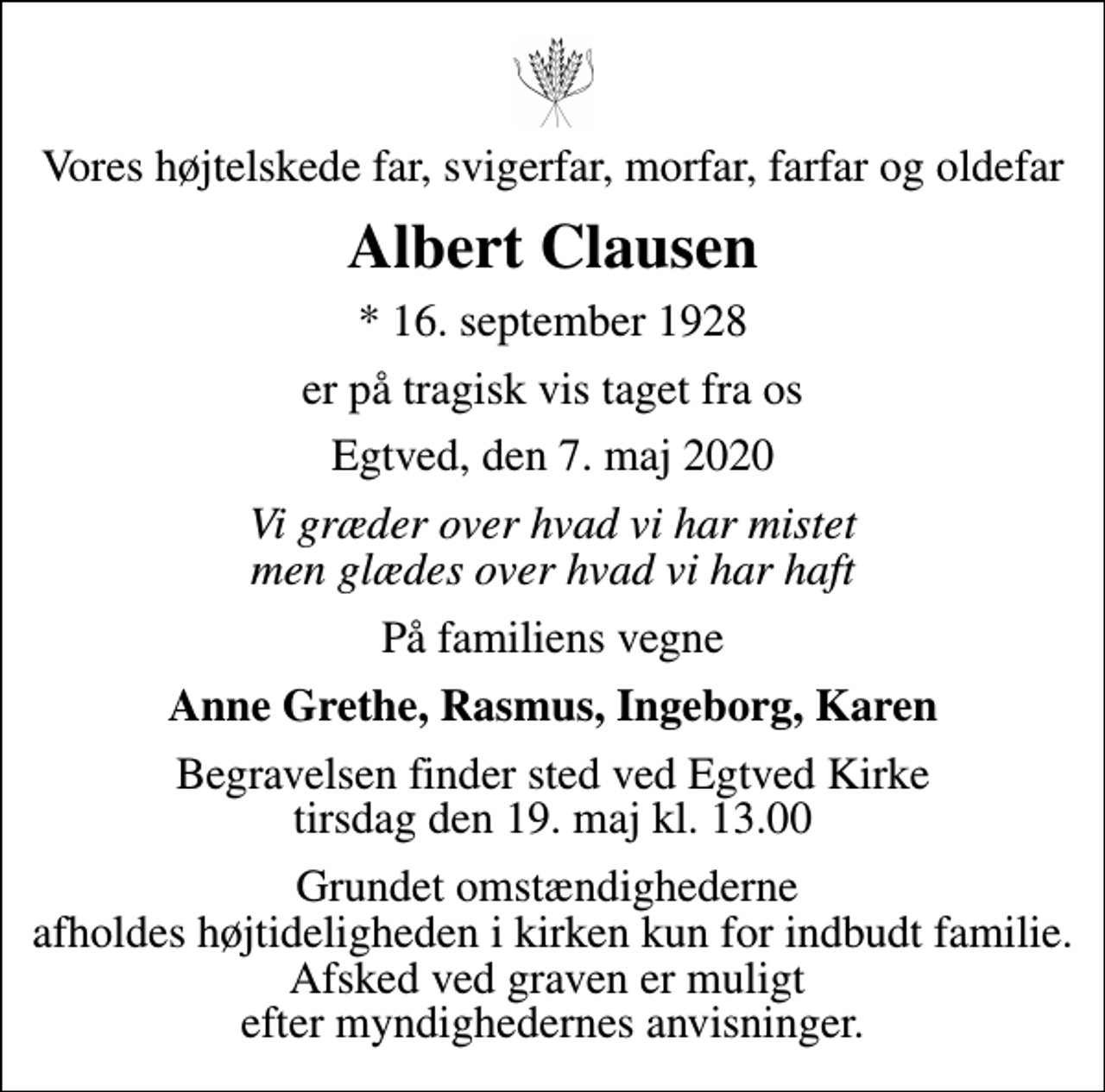 <p>Vores højtelskede far, svigerfar, morfar, farfar og oldefar<br />Albert Clausen<br />* 16. september 1928<br />er på tragisk vis taget fra os<br />Egtved, den 7. maj 2020<br />Vi græder over hvad vi har mistet men glædes over hvad vi har haft<br />På familiens vegne<br />Anne Grethe, Rasmus, Ingeborg, Karen<br />Begravelsen finder sted ved Egtved Kirke tirsdag den 19. maj kl. 13.00<br />Grundet omstændighederne afholdes højtideligheden i kirken kun for indbudt familie. Afsked ved graven er muligt efter myndighedernes anvisninger.</p>