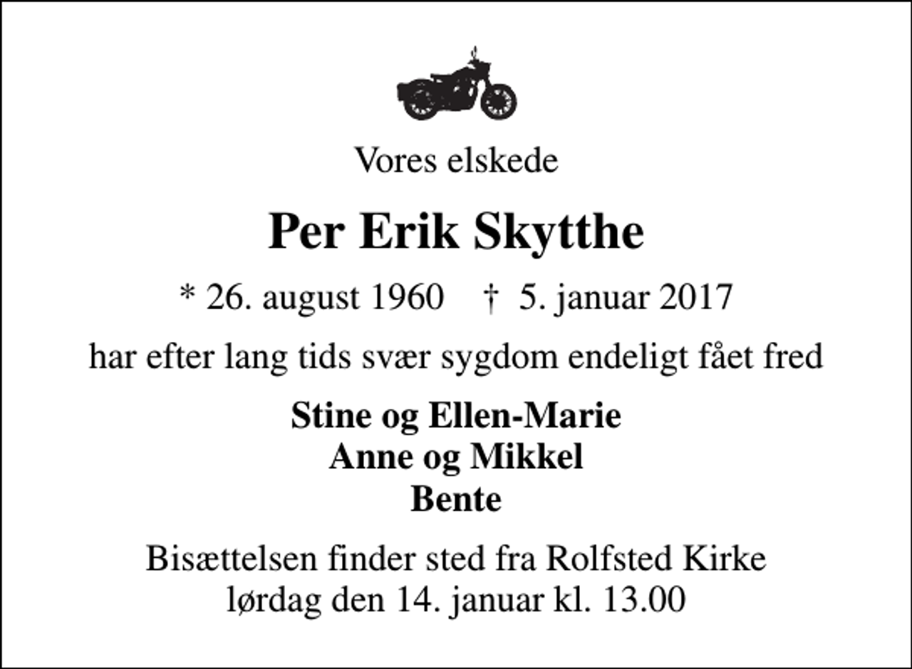 <p>Vores elskede<br />Per Erik Skytthe<br />* 26. august 1960 ✝ 5. januar 2017<br />har efter lang tids svær sygdom endeligt fået fred<br />Stine og Ellen-Marie Anne og Mikkel Bente<br />Bisættelsen finder sted fra Rolfsted Kirke lørdag den 14. januar kl. 13.00</p>