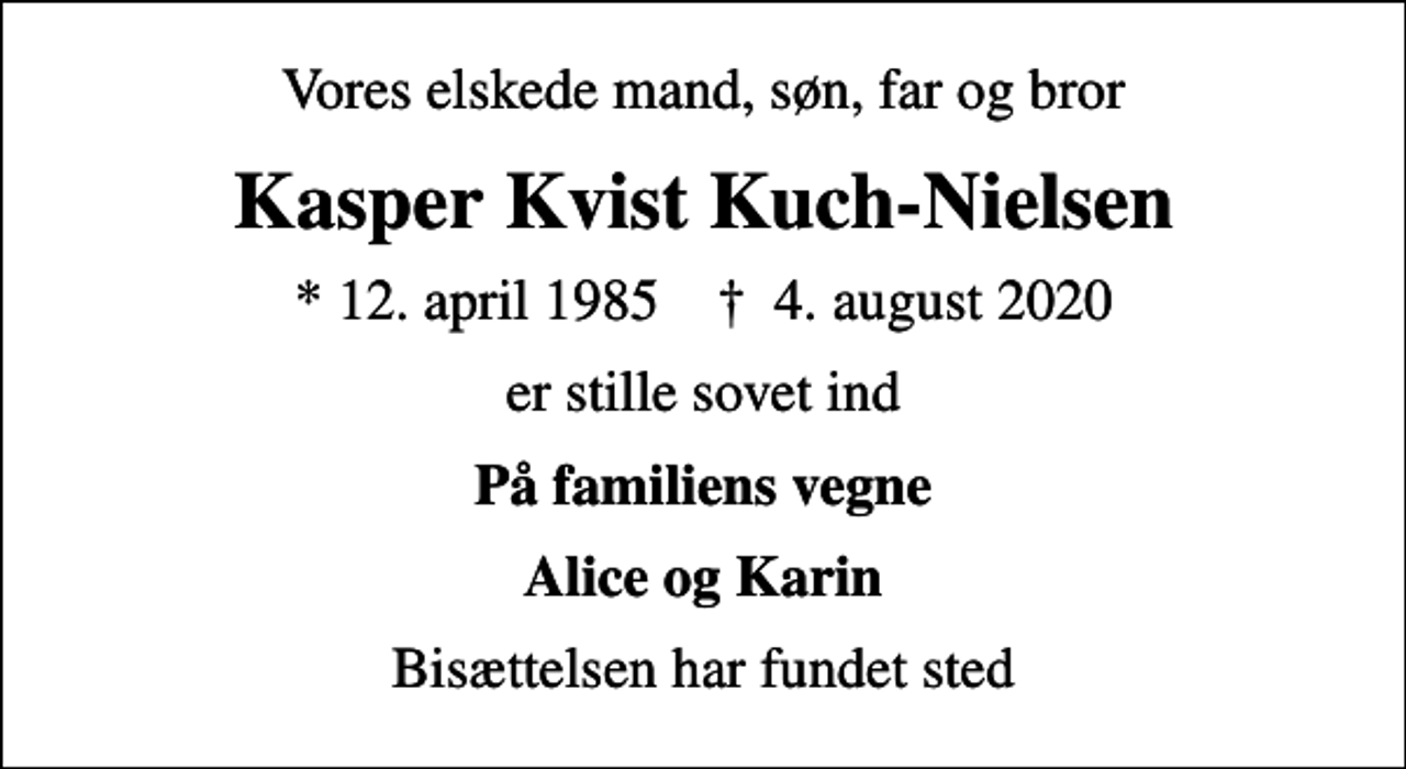 <p>Vores elskede mand, søn, far og bror<br />Kasper Kvist Kuch-Nielsen<br />* 12. april 1985 ✝ 4. august 2020<br />er stille sovet ind<br />På familiens vegne<br />Alice og Karin<br />Bisættelsen har fundet sted</p>