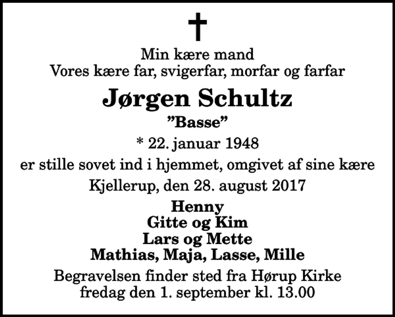 <p>Min kære mand Vores kære far, svigerfar, morfar og farfar<br />Jørgen Schultz<br />Basse<br />* 22. januar 1948<br />er stille sovet ind i hjemmet, omgivet af sine kære<br />Kjellerup, den 28. august 2017<br />Henny Gitte og Kim Lars og Mette Mathias, Maja, Lasse, Mille<br />Begravelsen finder sted fra Hørup Kirke fredag den 1. september kl. 13.00</p>