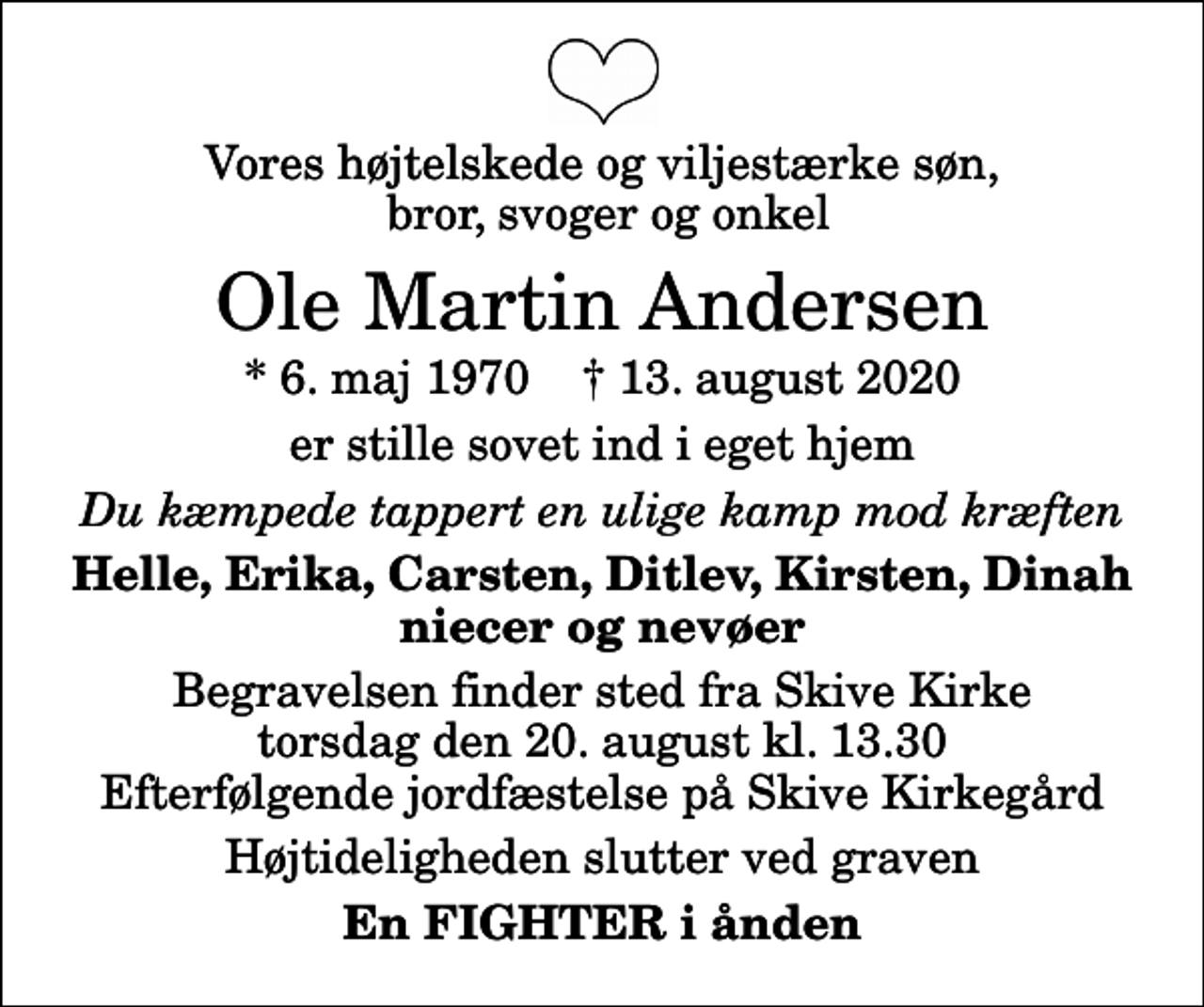 <p>Vores højtelskede og viljestærke søn, bror, svoger og onkel<br />Ole Martin Andersen<br />* 6. maj 1970 ✝ 13. august 2020<br />er stille sovet ind i eget hjem<br />Du kæmpede tappert en ulige kamp mod kræften<br />Helle, Erika, Carsten, Ditlev, Kirsten, Dinah niecer og nevøer<br />Begravelsen finder sted fra Skive Kirke torsdag den 20. august kl. 13.30 Efterfølgende jordfæstelse på Skive Kirkegård<br />Højtideligheden slutter ved graven<br />En FIGHTER i ånden</p>