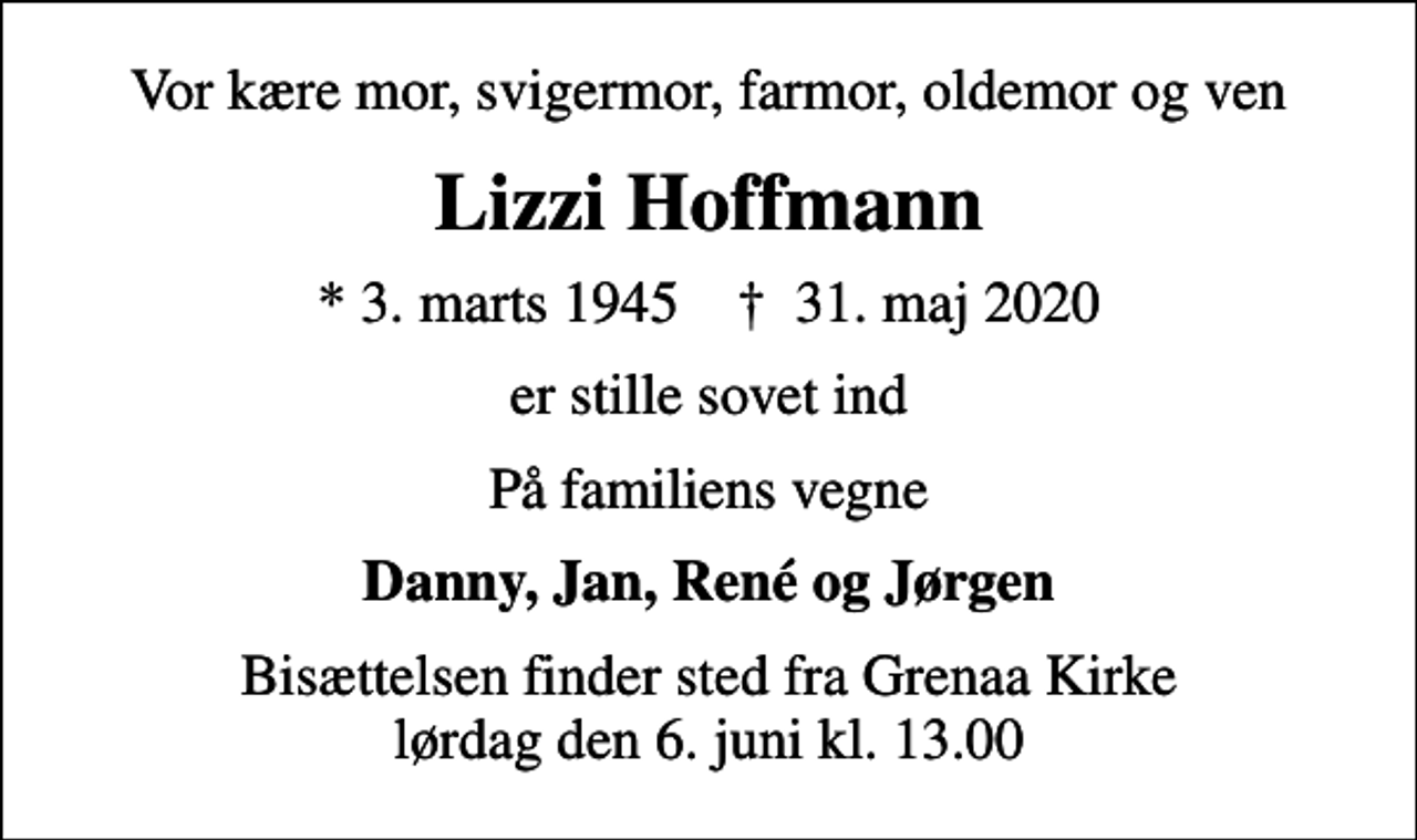 <p>Vor kære mor, svigermor, farmor, oldemor og ven<br />Lizzi Hoffmann<br />* 3. marts 1945 ✝ 31. maj 2020<br />er stille sovet ind<br />På familiens vegne<br />Danny, Jan, René og Jørgen<br />Bisættelsen finder sted fra Grenaa Kirke lørdag den 6. juni kl. 13.00</p>