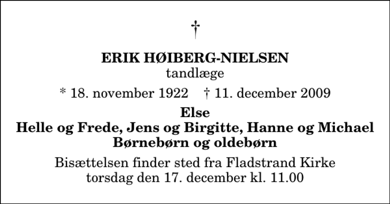 <p>Erik Høiberg-Nielsen<br />tandlæge<br />* 18. november 1922 ✝ 11. december 2009<br />Else Helle og Frede, Jens og Birgitte, Hanne og Michael Børnebørn og oldebørn<br />Bisættelsen finder sted fra Fladstrand Kirke torsdag den 17. december kl. 11.00</p>