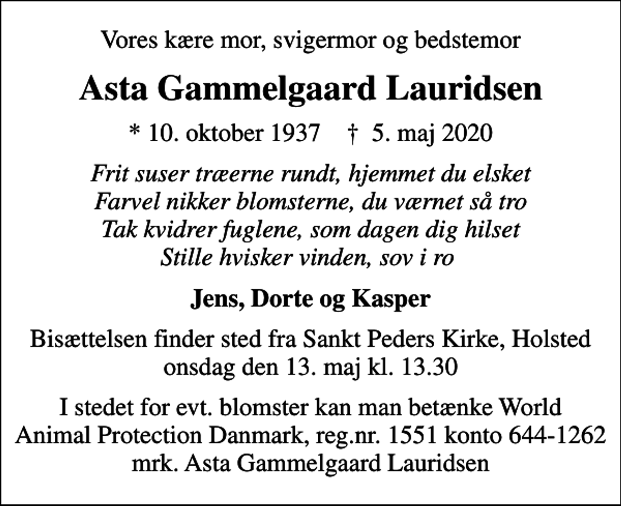 <p>Vores kære mor, svigermor og bedstemor<br />Asta Gammelgaard Lauridsen<br />* 10. oktober 1937 ✝ 5. maj 2020<br />Frit suser træerne rundt, hjemmet du elsket Farvel nikker blomsterne, du værnet så tro Tak kvidrer fuglene, som dagen dig hilset Stille hvisker vinden, sov i ro<br />Jens, Dorte og Kasper<br />Bisættelsen finder sted fra Sankt Peders Kirke, Holsted onsdag den 13. maj kl. 13.30<br />I stedet for evt. blomster kan man betænke<br />World Animal Protection Danmark reg.nr.1551konto644-1262mrk. Asta<br />Gammelgaard Lauridsen<br />I stedet for evt. blomster kan man betænke World Animal Protection Danmark, reg.nr. 1551 konto 644-1262 mrk. Asta Gammelgaard Lauridsen</p>