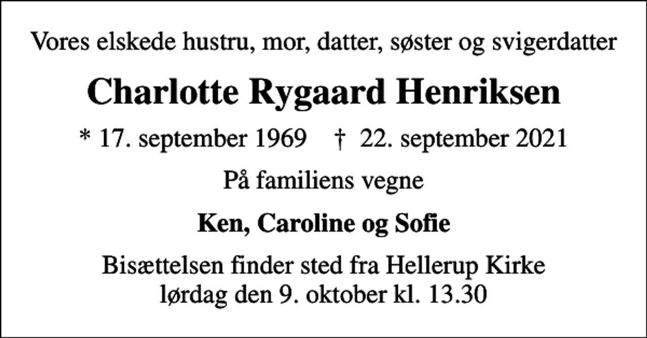 <p>Vores elskede hustru, mor, datter, søster og svigerdatter<br />Charlotte Rygaard Henriksen<br />* 17. september 1969 ✝ 22. september 2021<br />På familiens vegne<br />Ken, Caroline og Sofie<br />Bisættelsen finder sted fra Hellerup Kirke lørdag den 9. oktober kl. 13.30</p>