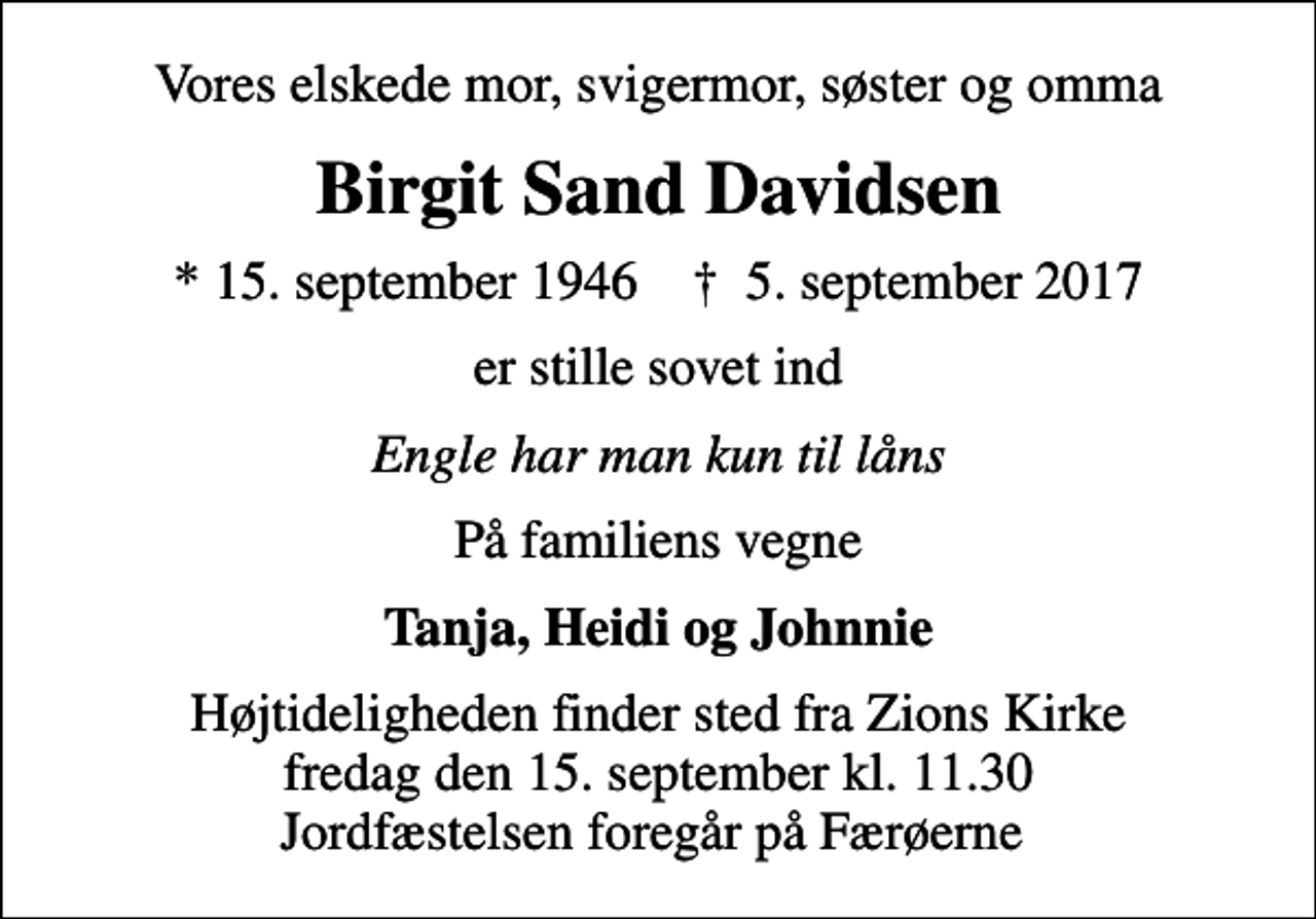 <p>Vores elskede mor, svigermor, søster og omma<br />Birgit Sand Davidsen<br />* 15. september 1946 ✝ 5. september 2017<br />er stille sovet ind<br />Engle har man kun til låns<br />På familiens vegne<br />Tanja, Heidi og Johnnie<br />Højtideligheden finder sted fra Zions Kirke fredag den 15. september kl. 11.30 Jordfæstelsen foregår på Færøerne</p>