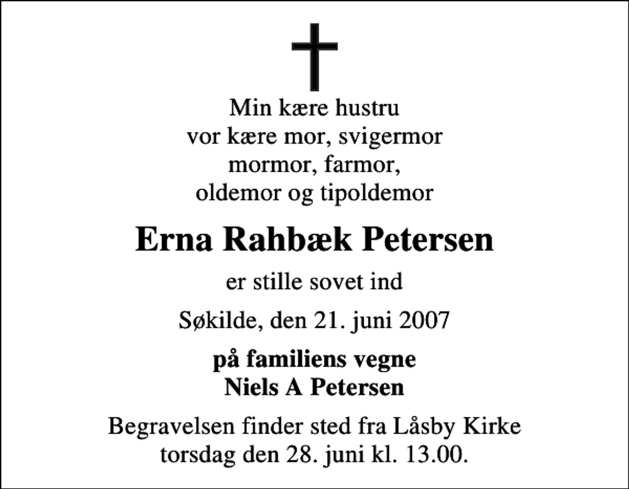 <p>Min kære hustru vor kære mor, svigermor mormor, farmor, oldemor og tipoldemor<br />Erna Rahbæk Petersen<br />er stille sovet ind<br />Søkilde, den 21. juni 2007<br />på familiens vegne Niels A Petersen<br />Begravelsen finder sted fra Låsby Kirke torsdag den 28. juni kl. 13.00</p>