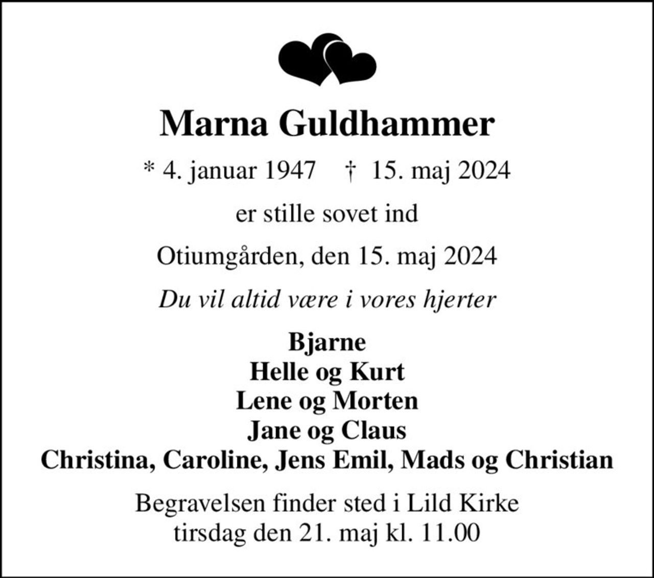 Marna Guldhammer
* 4. januar 1947    ✝ 15. maj 2024
er stille sovet ind
Otiumgården, den 15. maj 2024
Du vil altid være i vores hjerter
Bjarne Helle og Kurt Lene og Morten Jane og Claus Christina, Caroline, Jens Emil, Mads og Christian
Begravelsen finder sted i Lild Kirke  tirsdag den 21. maj kl. 11.00