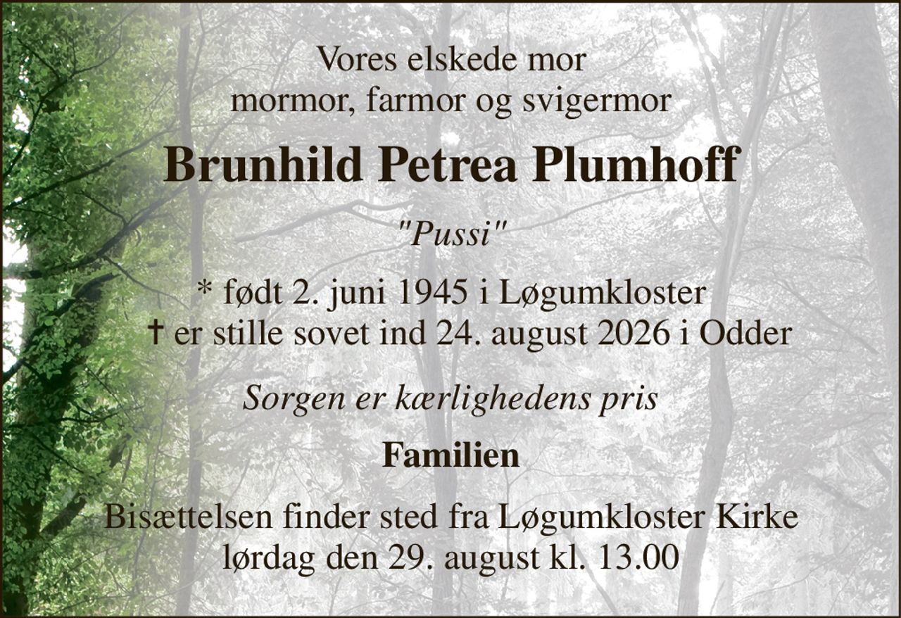 Vores elskede mor mormor, farmor og svigermor 
Brunhild Petrea Plumhoff 
"Pussi" 
*​ født 2. juni 1945​ i Løgumkloster     ✝​ er stille sovet ind 24. august 2026​ i Odder 
Sorgen er kærlighedens pris 
Familien 
Bisættelsen​ finder sted fra Løgumkloster Kirke​ lørdag den 29. august​ kl. 13.00