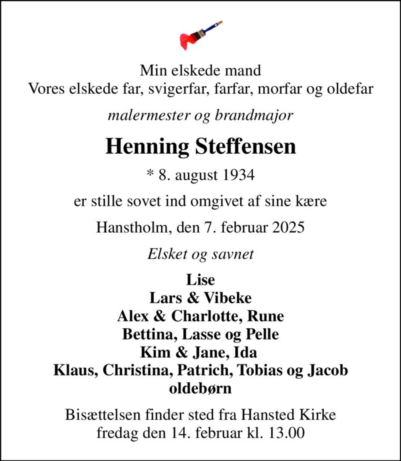 Min elskede mand Vores elskede far, svigerfar, farfar, morfar og oldefar
malermester og brandmajor
Henning Steffensen
* 8. august 1934
er stille sovet ind omgivet af sine kære
Hanstholm, den 7. februar 2025
Elsket og savnet
Lise Lars & Vibeke Alex & Charlotte, Rune Bettina, Lasse og Pelle Kim & Jane, Ida  Klaus, Christina, Patrich, Tobias og Jacob oldebørn
Bisættelsen finder sted fra Hansted Kirke  fredag den 14. februar kl. 13.00