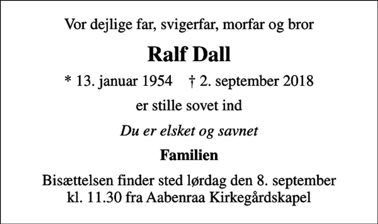 <p>Vor dejlige far, svigerfar, morfar og bror<br />Ralf Dall<br />* 13. januar 1954 ✝ 2. september 2018<br />er stille sovet ind<br />Du er elsket og savnet<br />Familien<br />Bisættelsen finder sted lørdag den 8. september kl. 11.30 fra Aabenraa Kirkegårdskapel</p>