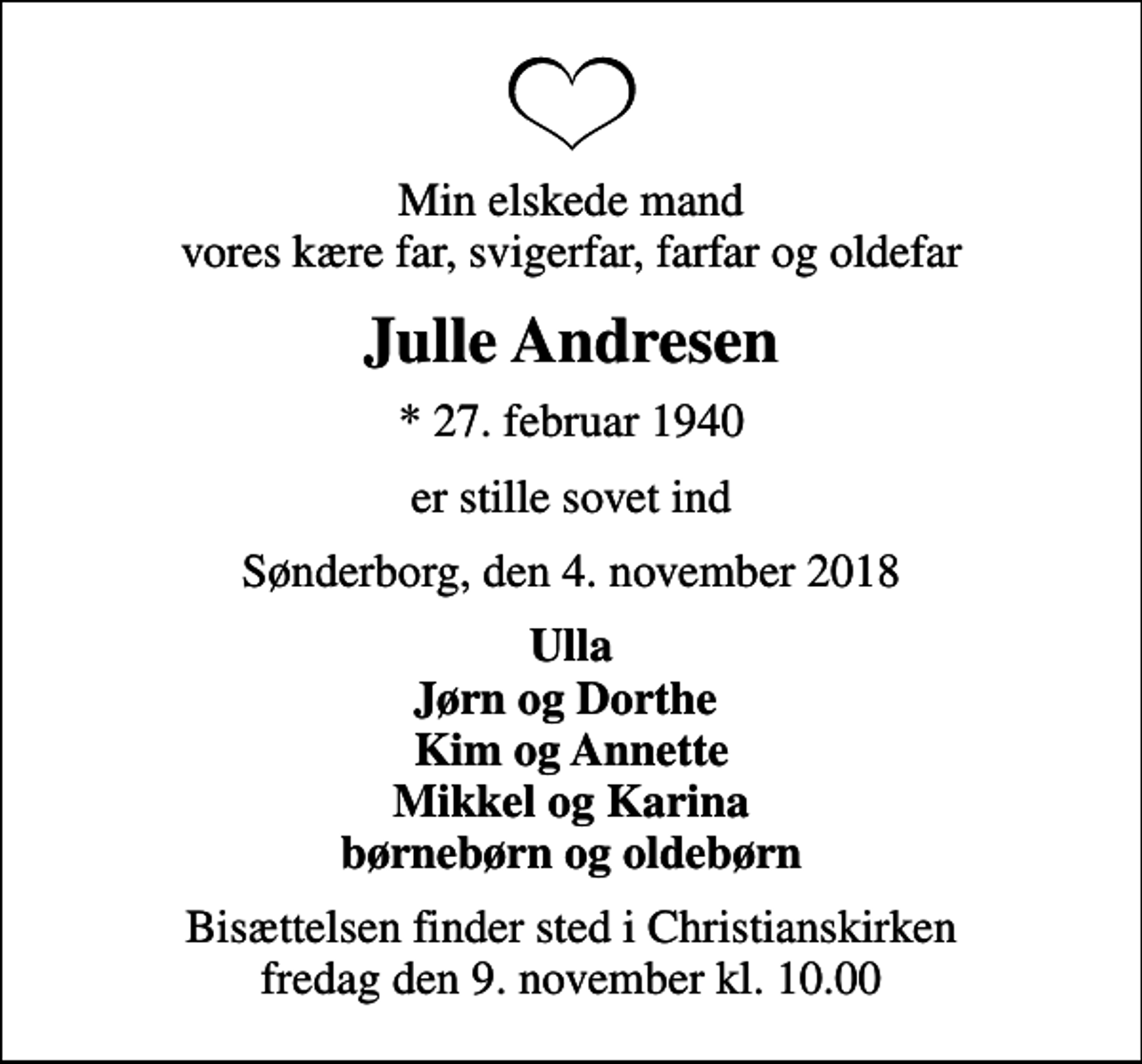 <p>Min elskede mand vores kære far, svigerfar, farfar og oldefar<br />Julle Andresen<br />* 27. februar 1940<br />er stille sovet ind<br />Sønderborg, den 4. november 2018<br />Ulla Jørn og Dorthe Kim og Annette Mikkel og Karina børnebørn og oldebørn<br />Bisættelsen finder sted i Christianskirken fredag den 9. november kl. 10.00</p>