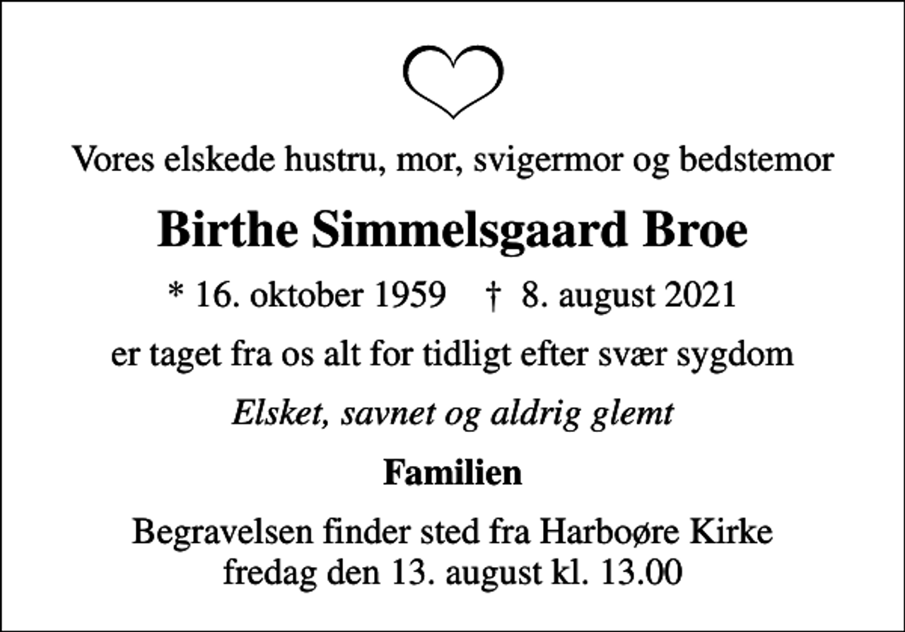 <p>Vores elskede hustru, mor, svigermor og bedstemor<br />Birthe Simmelsgaard Broe<br />* 16. oktober 1959 ✝ 8. august 2021<br />er taget fra os alt for tidligt efter svær sygdom<br />Elsket, savnet og aldrig glemt<br />Familien<br />Begravelsen finder sted fra Harboøre Kirke fredag den 13. august kl. 13.00</p>