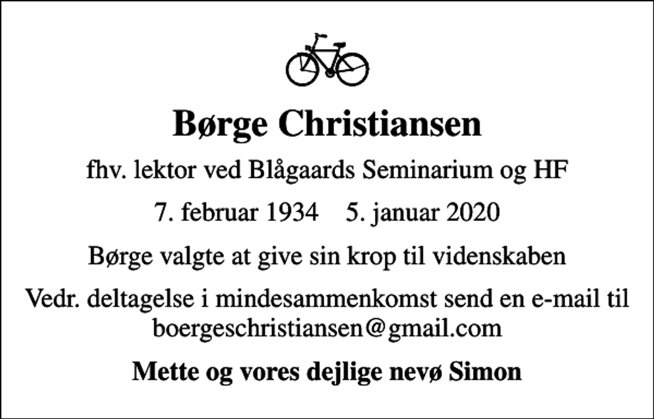 <p>Børge Christiansen<br />fhv. lektor ved Blågaards Seminarium og HF<br />7. februar 1934 5. januar 2020<br />Børge valgte at give sin krop til videnskaben<br />Vedr. deltagelse i mindesammenkomst send en e-mail til boergeschristiansen@gmail.com<br />Mette og vores dejlige nevø Simon</p>