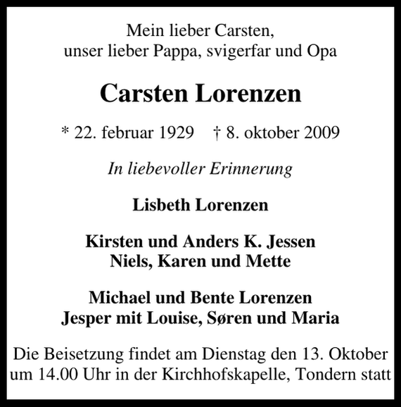 <p>Mein lieber Carsten, unser lieber Pappa, svigerfar und Opa<br />Carsten Lorenzen<br />* 22. februar 1929 ✝ 8. oktober 2009<br />In liebevoller Erinnerung<br />Lisbeth Lorenzen<br />Kirsten und Anders K. Jessen Niels, Karen und Mette<br />Michael und Bente Lorenzen Jesper mit Louise, Søren und Maria<br />Die Beisetzung findet am Dienstag den 13. Oktober um 14.00 Uhr in der Kirchhofskapelle, Tondern statt</p>