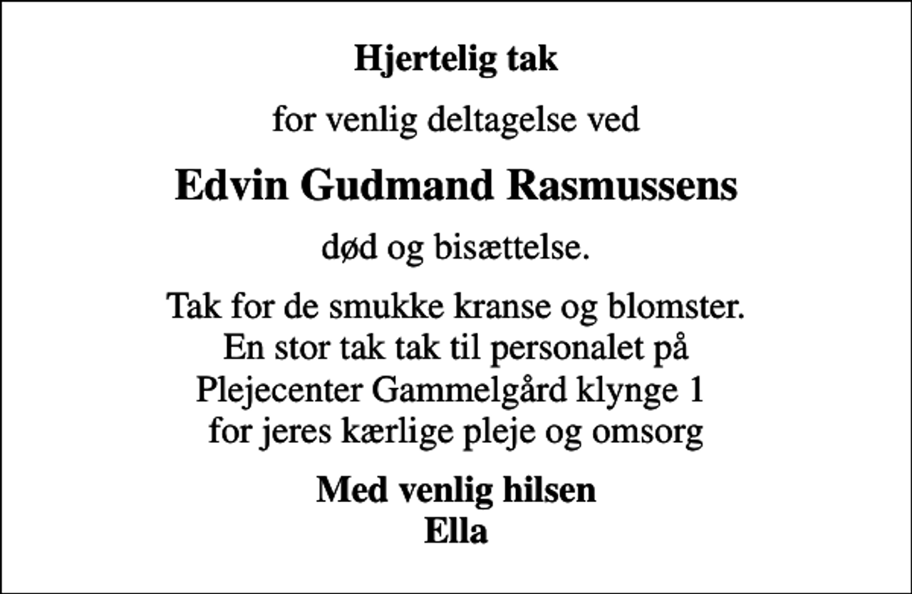 <p>Hjertelig tak<br />for venlig deltagelse ved<br />Edvin Gudmand Rasmussens<br />død og bisættelse.<br />Tak for de smukke kranse og blomster. En stor tak tak til personalet på Plejecenter Gammelgård klynge 1 for jeres kærlige pleje og omsorg<br />Med venlig hilsen Ella</p>