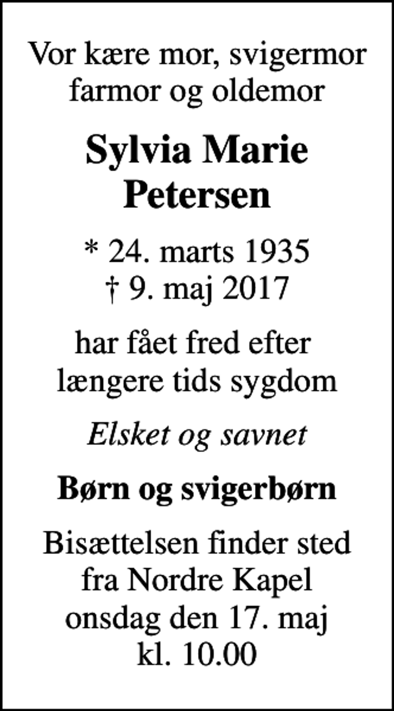 <p>Vor kære mor, svigermor farmor og oldemor<br />Sylvia Marie Petersen<br />* 24. marts 1935<br />✝ 9. maj 2017<br />har fået fred efter længere tids sygdom<br />Elsket og savnet<br />Børn og svigerbørn<br />Bisættelsen finder sted fra Nordre Kapel onsdag den 17. maj kl. 10.00</p>