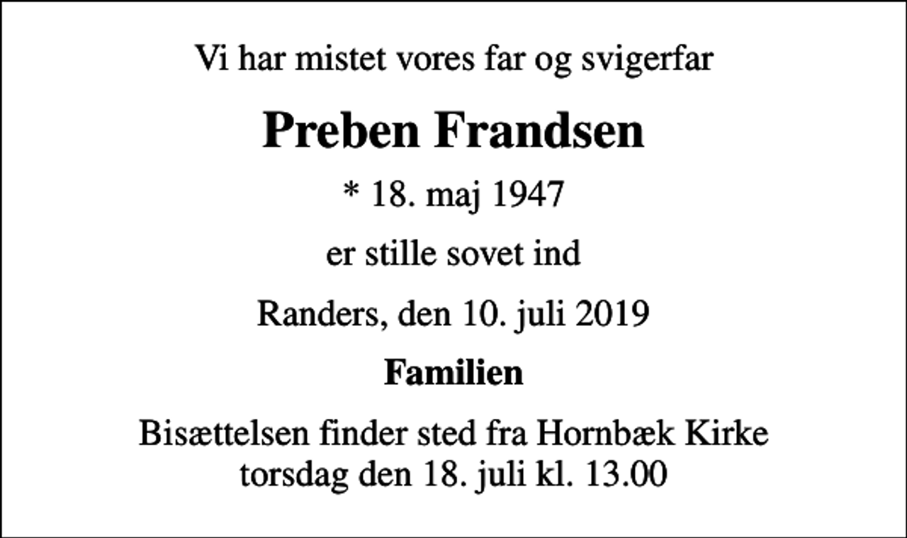 <p>Vi har mistet vores far og svigerfar<br />Preben Frandsen<br />* 18. maj 1947<br />er stille sovet ind<br />Randers, den 10. juli 2019<br />Familien<br />Bisættelsen finder sted fra Hornbæk Kirke torsdag den 18. juli kl. 13.00</p>