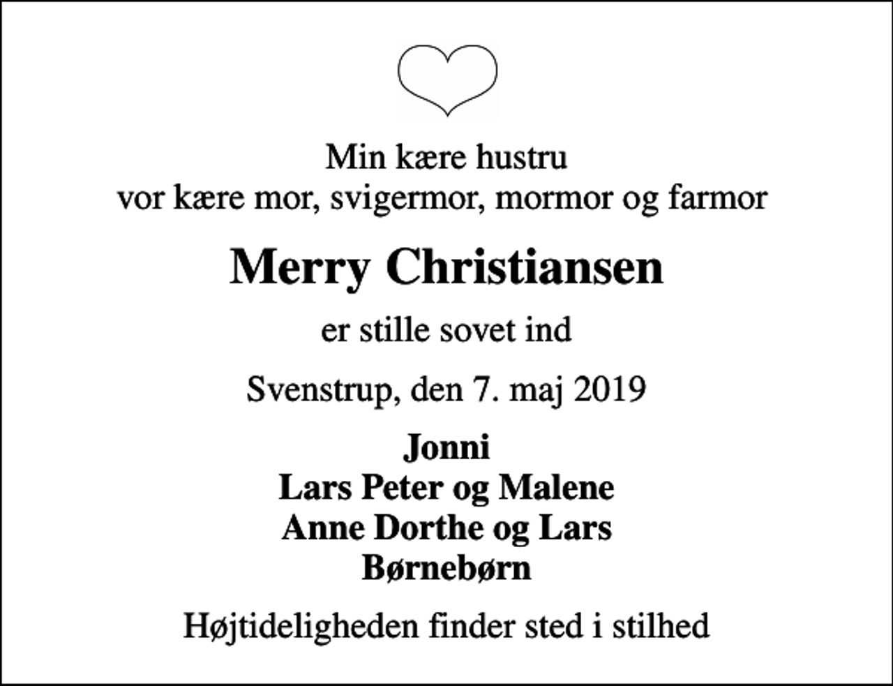 <p>Min kære hustru vor kære mor, svigermor, mormor og farmor<br />Merry Christiansen<br />er stille sovet ind<br />Svenstrup, den 7. maj 2019<br />Jonni Lars Peter og Malene Anne Dorthe og Lars Børnebørn<br />Højtideligheden finder sted i stilhed</p>