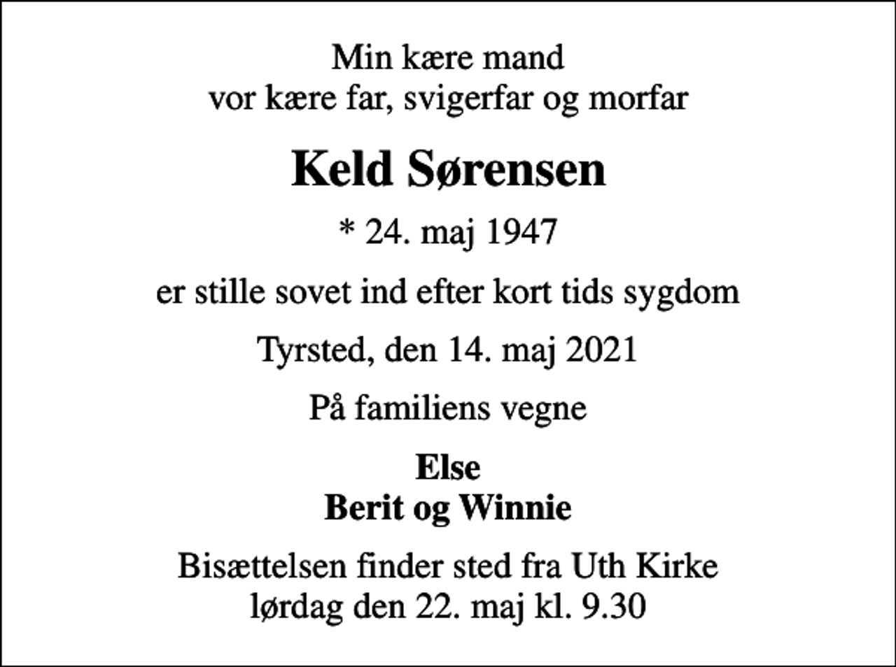 <p>Min kære mand vor kære far, svigerfar og morfar<br />Keld Sørensen<br />* 24. maj 1947<br />er stille sovet ind efter kort tids sygdom<br />Tyrsted, den 14. maj 2021<br />På familiens vegne<br />Else Berit og Winnie<br />Bisættelsen finder sted fra Uth Kirke lørdag den 22. maj kl. 9.30</p>