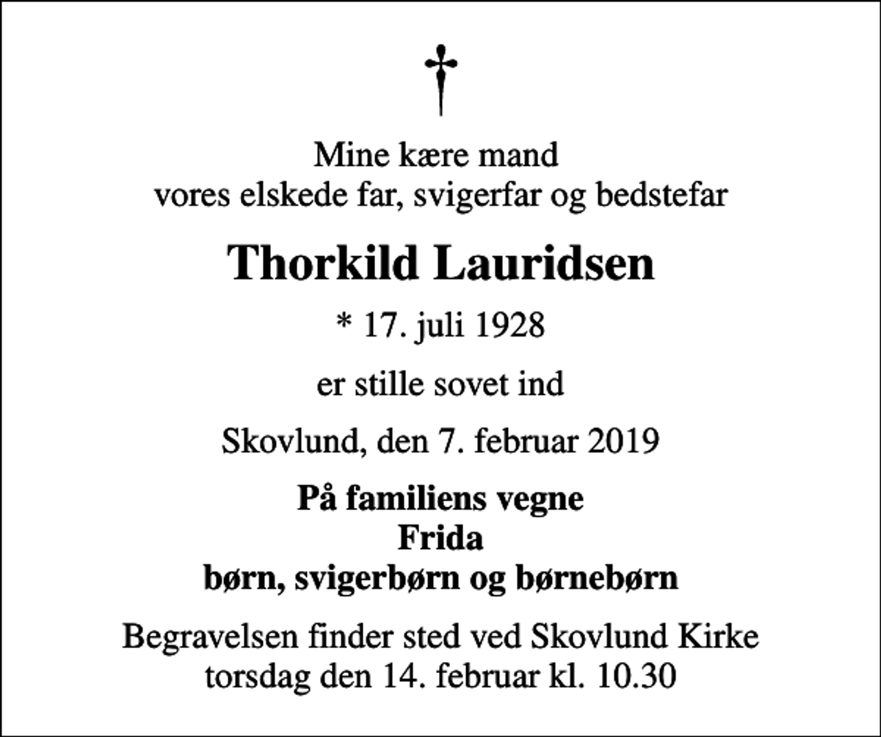 <p>Mine kære mand vores elskede far, svigerfar og bedstefar<br />Thorkild Lauridsen<br />* 17. juli 1928<br />er stille sovet ind<br />Skovlund, den 7. februar 2019<br />På familiens vegne Frida børn, svigerbørn og børnebørn<br />Begravelsen finder sted ved Skovlund Kirke torsdag den 14. februar kl. 10.30</p>