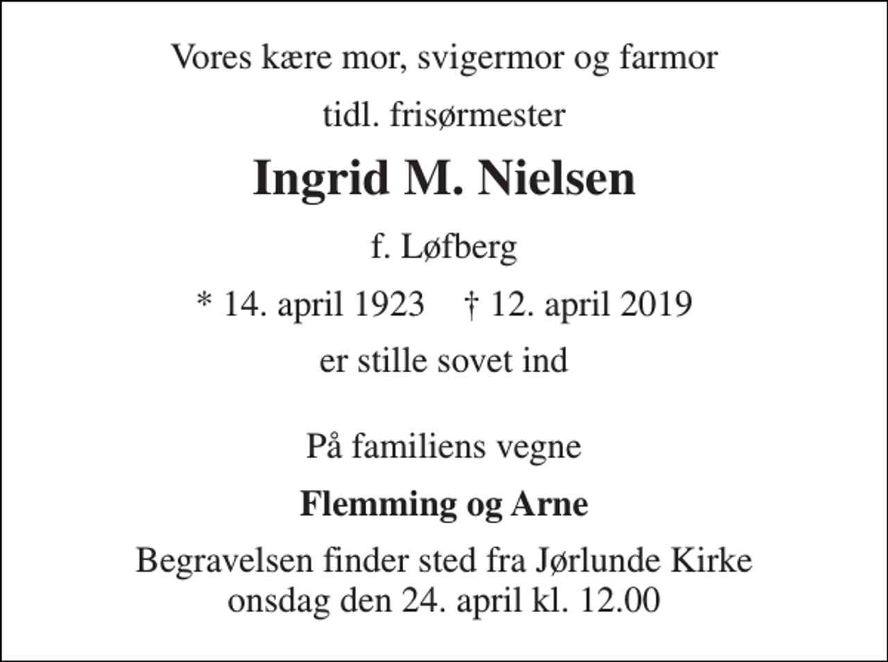 <p>Vores kære mor, svigermor og farmor<br />tidl. frisørmester<br />Ingrid M. Nielsen<br />f. Løfberg<br />* 14. april 1923 † 12. april 2019<br />er stille sovet ind<br />På familiens vegne<br />Flemming og Arne<br />Begravelsen finder sted fra Jørlunde Kirke onsdag den 24. april kl. 12.00</p>