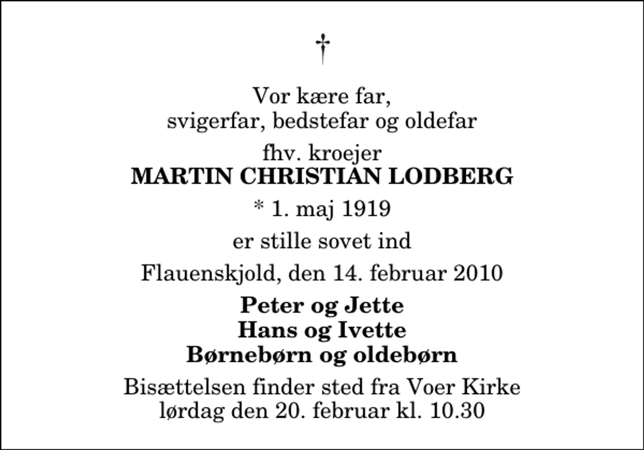 <p>Vor kære far, svigerfar, bedstefar og oldefar<br />fhv. kroejer<br />Martin Christian Lodberg<br />* 1. maj 1919<br />er stille sovet ind<br />Flauenskjold, den 14. februar 2010<br />Peter og Jette Hans og Ivette Børnebørn og oldebørn<br />Bisættelsen finder sted fra Voer Kirke lørdag den 20. februar kl. 10.30</p>