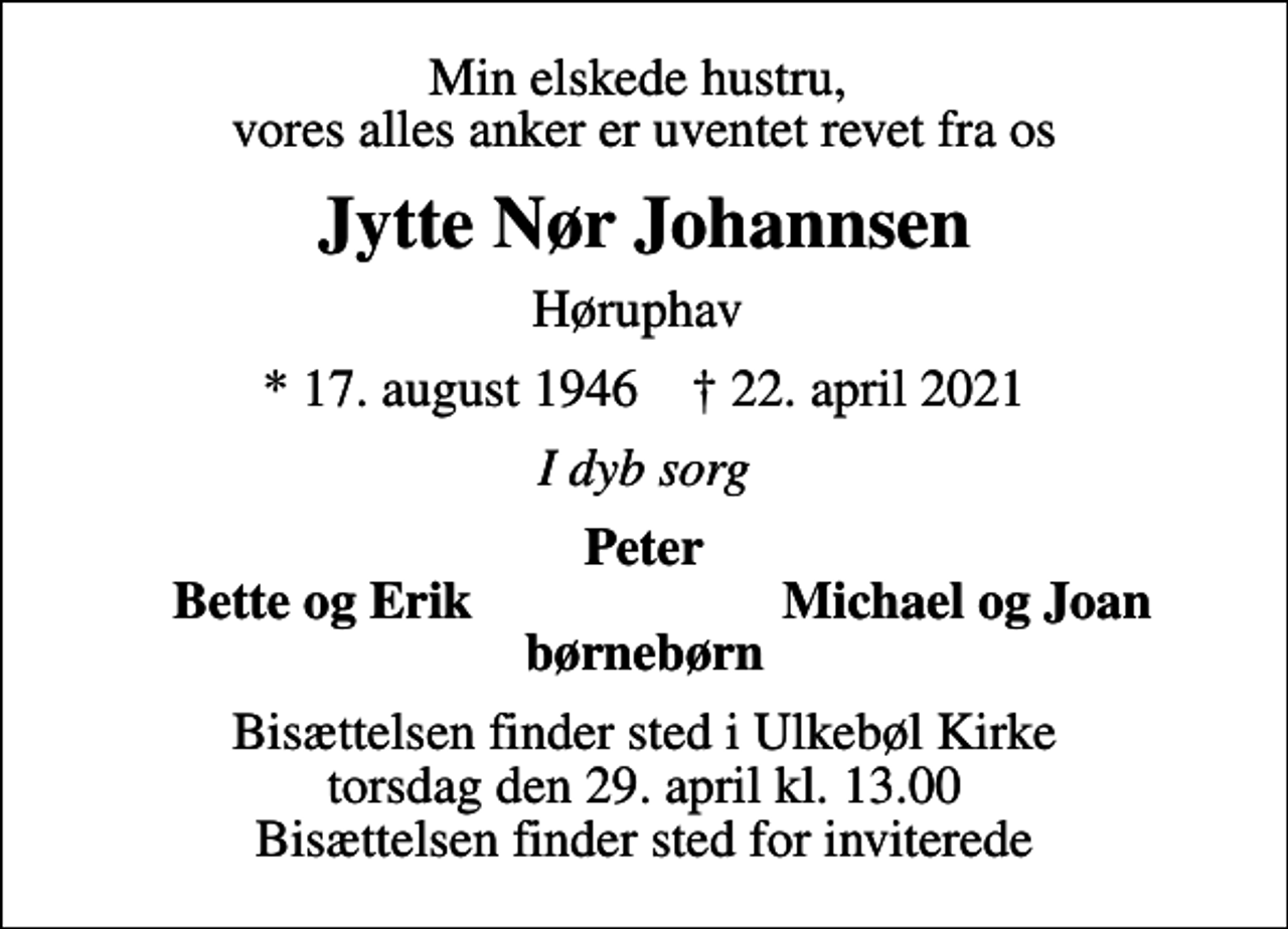 <p>Min elskede hustru, vores alles anker er uventet revet fra os<br />Jytte Nør Johannsen<br />Høruphav<br />* 17. august 1946 ✝ 22. april 2021<br />I dyb sorg<br />Peter<br />Bette og Erik<br />Michael og Joan<br />Bisættelsen finder sted i Ulkebøl Kirke torsdag den 29. april kl. 13.00 Bisættelsen finder sted for inviterede</p>
