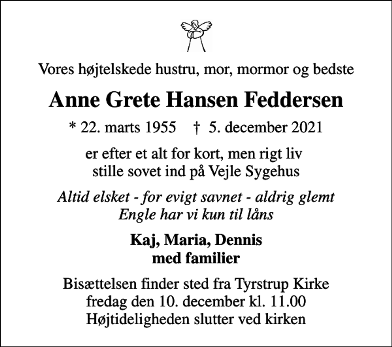 <p>Vores højtelskede hustru, mor, mormor og bedste<br />Anne Grete Hansen Feddersen<br />* 22. marts 1955 ✝ 5. december 2021<br />er efter et alt for kort, men rigt liv stille sovet ind på Vejle Sygehus<br />Altid elsket - for evigt savnet - aldrig glemt Engle har vi kun til låns<br />Kaj, Maria, Dennis med familier<br />Bisættelsen finder sted fra Tyrstrup Kirke fredag den 10. december kl. 11.00 Højtideligheden slutter ved kirken</p>